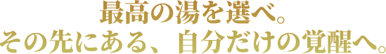 最高の湯を選べ。その先にある、自分だけの覚醒へ。